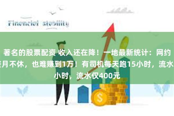 著名的股票配资 收入还在降！一地最新统计：网约车司机整月不休，也难赚到1万！有司机每天跑15小时，流水仅400元