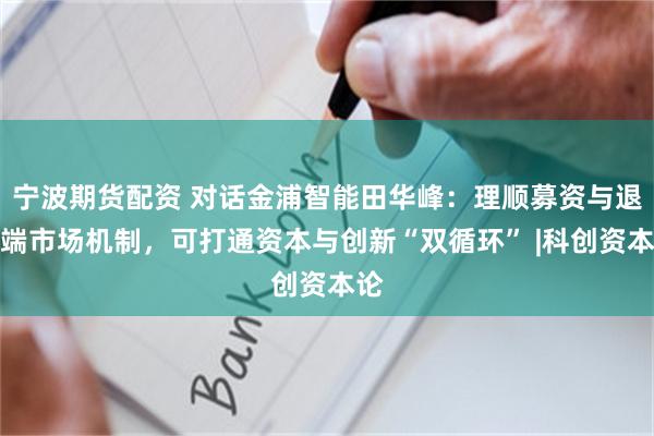 宁波期货配资 对话金浦智能田华峰：理顺募资与退出端市场机制，可打通资本与创新“双循环” |科创资本论