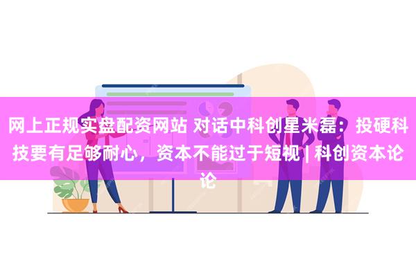 网上正规实盘配资网站 对话中科创星米磊：投硬科技要有足够耐心，资本不能过于短视 | 科创资本论