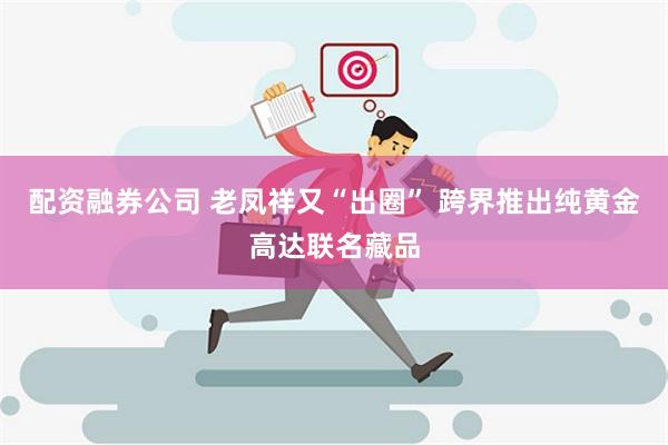 配资融券公司 老凤祥又“出圈” 跨界推出纯黄金高达联名藏