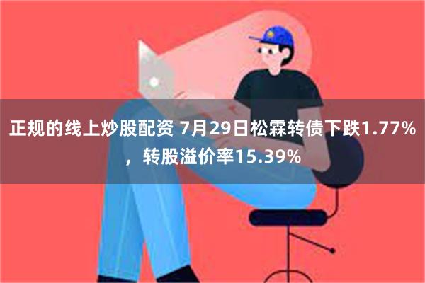 正规的线上炒股配资 7月29日松霖转债下跌1.77%，转股溢价率15.39%