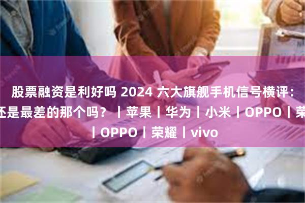 股票融资是利好吗 2024 六大旗舰手机信号横评：iPhone 还是最差的那个吗？丨苹果丨华为丨小米丨OPPO丨荣耀丨vivo