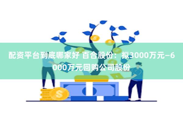 配资平台到底哪家好 百合股份：拟3000万元—6000万元回购公司股份