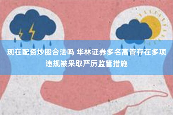 现在配资炒股合法吗 华林证券多名高管存在多项违规被采取严厉监管措施