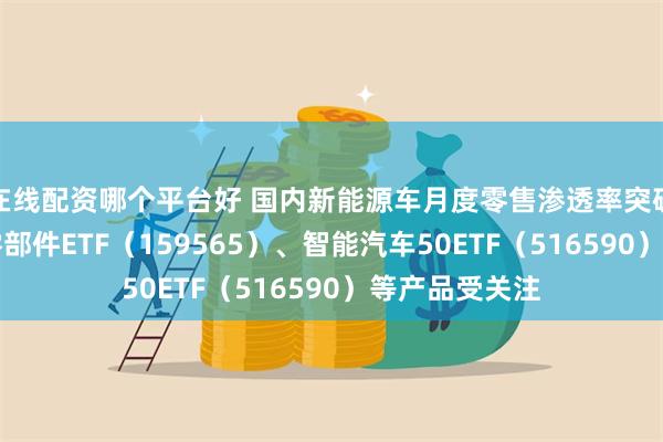 在线配资哪个平台好 国内新能源车月度零售渗透率突破50%，汽车零部件ETF（159565）、智能汽车50ETF（516590）等产品受关注