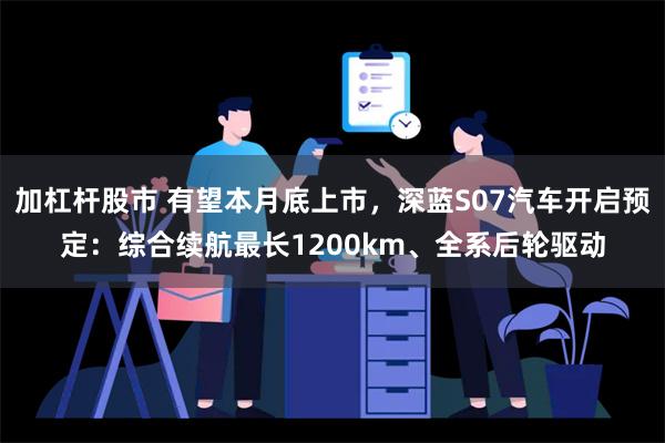 加杠杆股市 有望本月底上市，深蓝S07汽车开启预定：综合续航最长1200km、全系后轮驱动