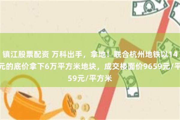 镇江股票配资 万科出手，拿地！联合杭州地铁以14.5亿元的底价拿下6万平方米地块，成交楼面价9659元/平方米