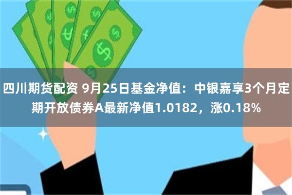 四川期货配资 9月25日基金净值：中银嘉享3个月定期开放债券A最新净值1.0182，涨0.18%