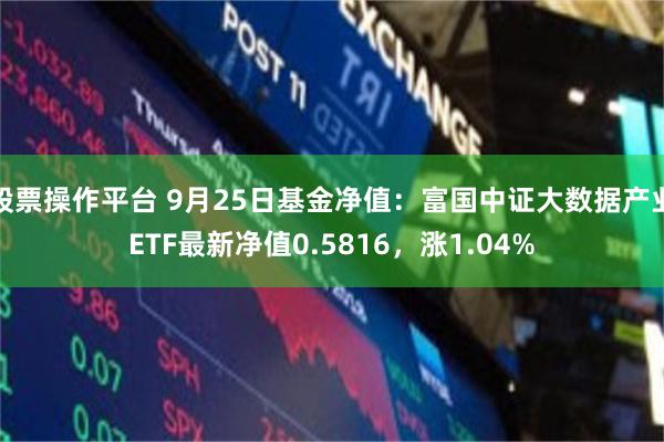 股票操作平台 9月25日基金净值：富国中证大数据产业ETF最新净值0.5816，涨1.04%