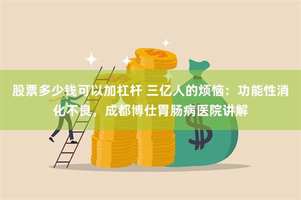 股票多少钱可以加杠杆 三亿人的烦恼：功能性消化不良，成都博仕