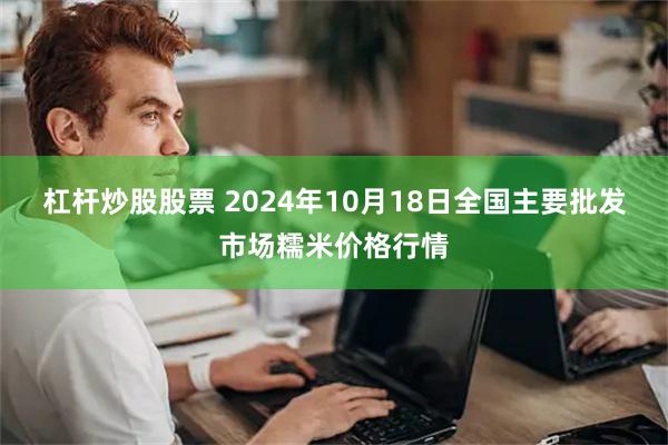 杠杆炒股股票 2024年10月18日全国主要批发市场糯米价格行情