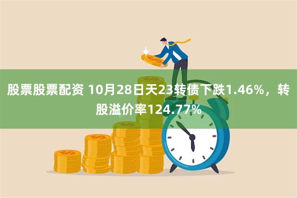 股票股票配资 10月28日天23转债下跌1.46%，转股溢价率124.77%