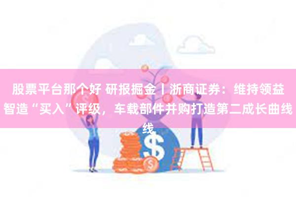 股票平台那个好 研报掘金丨浙商证券：维持领益智造“买入”评级，车载部件并购打造第二成长曲线