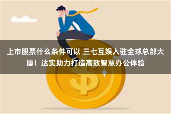 上市股票什么条件可以 三七互娱入驻全球总部大厦！达实助力打造高效智慧办公体验