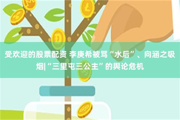 受欢迎的股票配资 李庚希被骂“水后”、向涵之吸烟|“三里屯三公主”的舆论危机