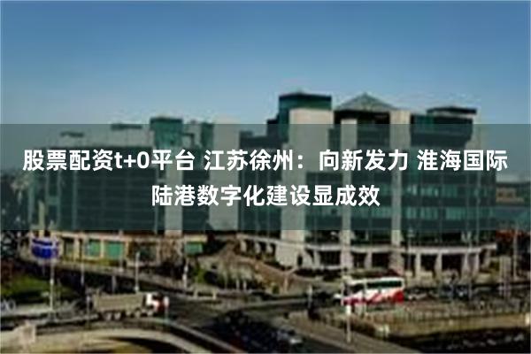 股票配资t+0平台 江苏徐州：向新发力 淮海国际陆港数字化建设显成效