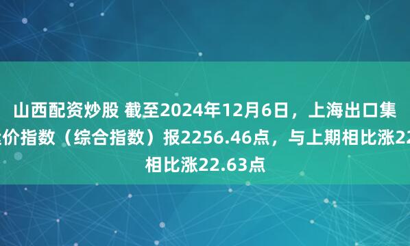 山西配资炒股 截至2024年12月6日，上海出口集装箱运价指数（综合指数）报2256.46点，与上期相比涨22.63点