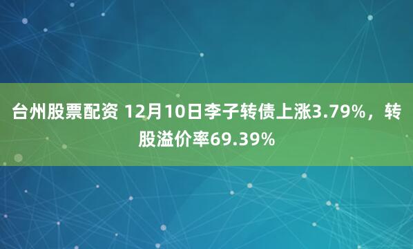 台州股票配资 12月10日李子转债上涨3.79%，转股溢价率69.39%