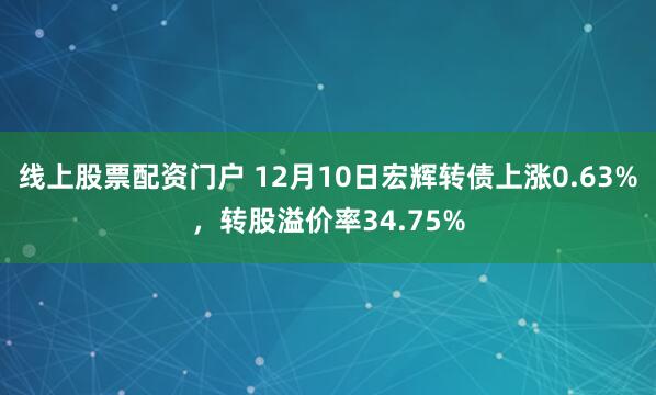 线上股票配资门户 12月10日宏辉转债上涨0.63%，转股溢价率34.75%