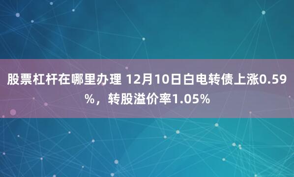 股票杠杆在哪里办理 12月10日白电转债上涨0.59%，转股溢价率1.05%