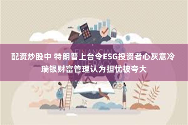 配资炒股中 特朗普上台令ESG投资者心灰意冷 瑞银财富管理认为担忧被夸大