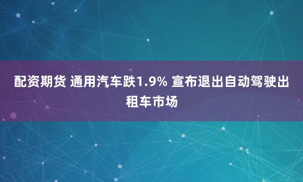 配资期货 通用汽车跌1.9% 宣布退出自动驾驶出租车市场