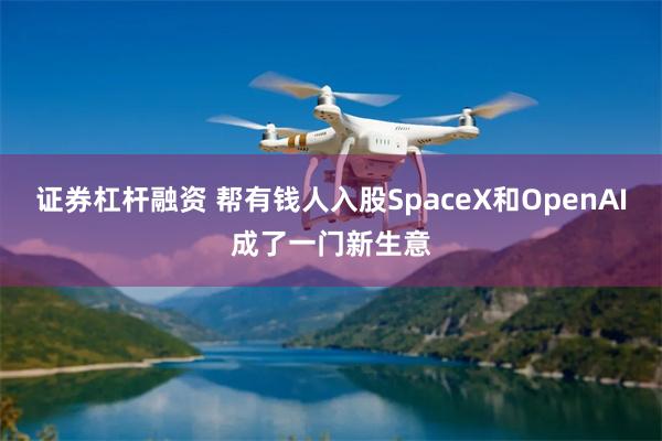 证券杠杆融资 帮有钱人入股SpaceX和OpenAI成了一门新生意