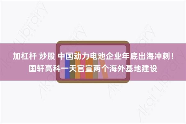 加杠杆 炒股 中国动力电池企业年底出海冲刺！国轩高科一天官宣两个海外基地建设