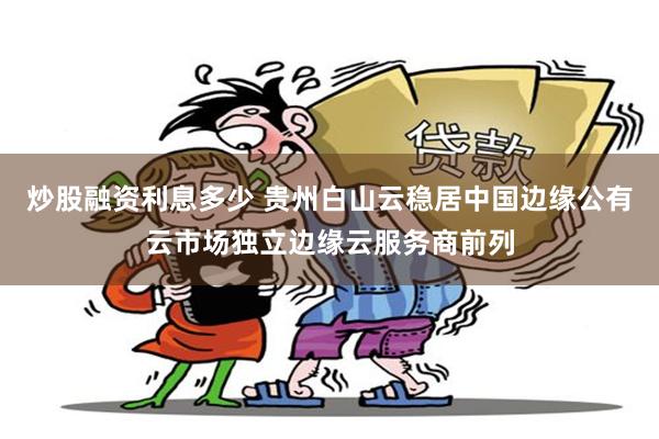 炒股融资利息多少 贵州白山云稳居中国边缘公有云市场独立边缘云服务商前列