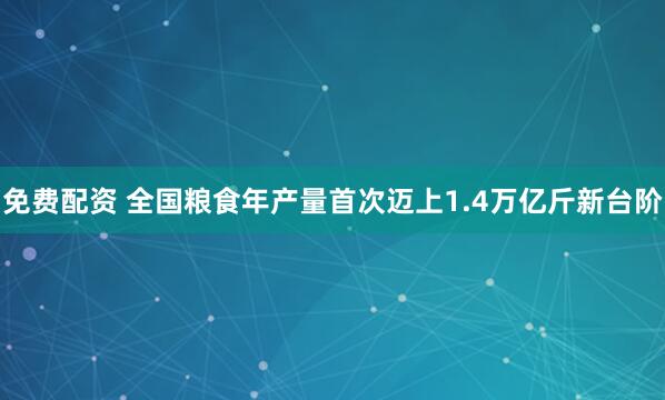 免费配资 全国粮食年产量首次迈上1.4万亿斤新台阶