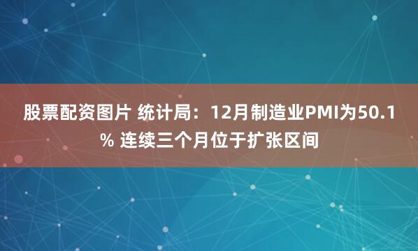 股票配资图片 统计局：12月制造业PMI为50.1% 连续三个月位于扩张区间