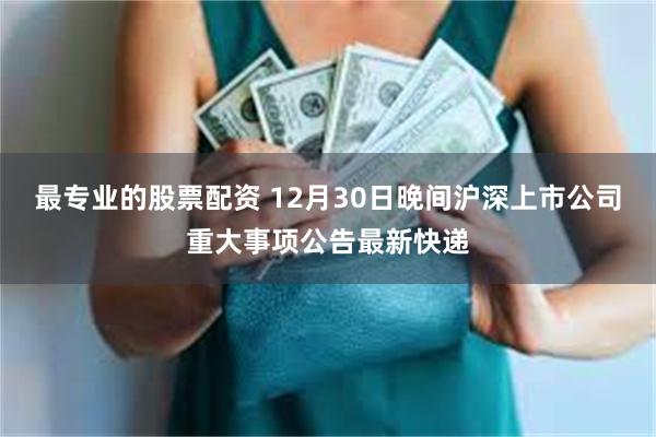 最专业的股票配资 12月30日晚间沪深上市公司重大事项公告最新快递