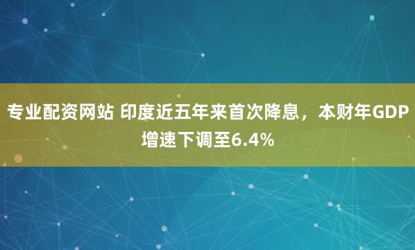 专业配资网站 印度近五年来首次降息，本财年GDP增速下调至6.4%