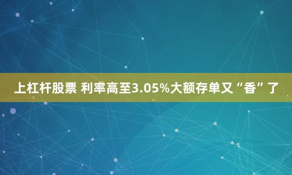 上杠杆股票 利率高至3.05%大额存单又“香”了