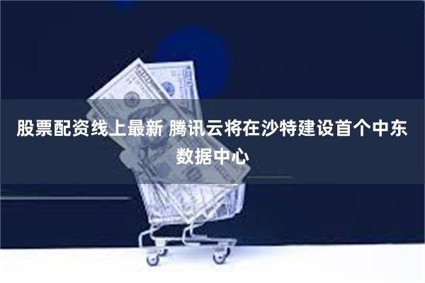 股票配资线上最新 腾讯云将在沙特建设首个中东数据中心