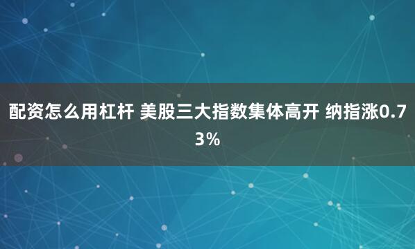 配资怎么用杠杆 美股三大指数集体高开 纳指涨0.73%