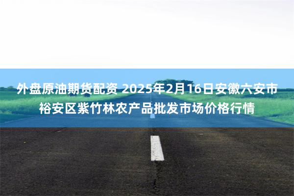 外盘原油期货配资 2025年2月16日安徽六安市裕安区紫竹林农产品批发市场价格行情