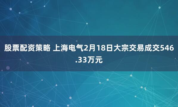 股票配资策略 上海电气2月18日大宗交易成交546.33万元