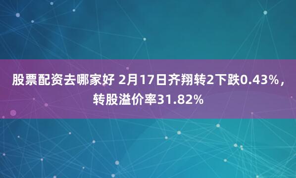 股票配资去哪家好 2月17日齐翔转2下跌0.43%，转股溢价率31.82%