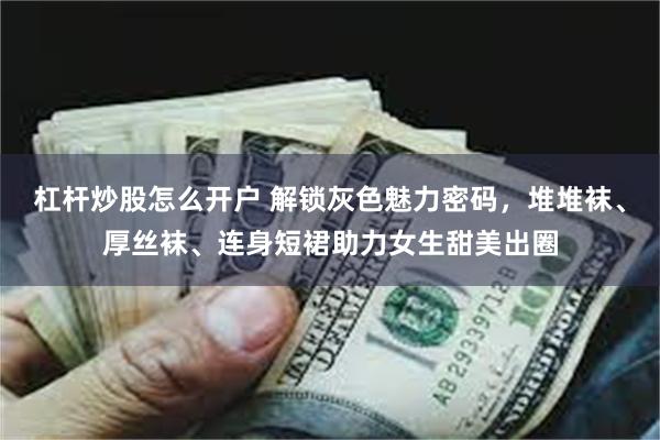 杠杆炒股怎么开户 解锁灰色魅力密码，堆堆袜、厚丝袜、连身短裙助力女生甜美出圈