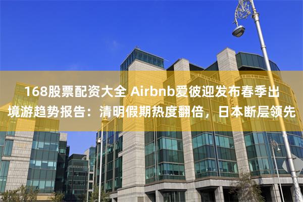 168股票配资大全 Airbnb爱彼迎发布春季出境游趋势报告：清明假期热度翻倍，日本断层领先